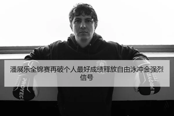 潘展乐全锦赛再破个人最好成绩释放自由泳冲金强烈信号