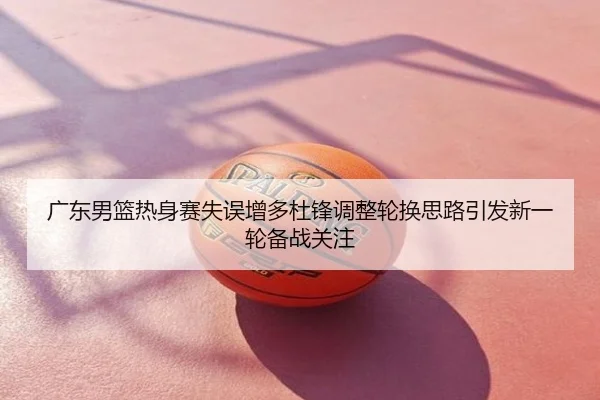 广东男篮热身赛失误增多杜锋调整轮换思路引发新一轮备战关注